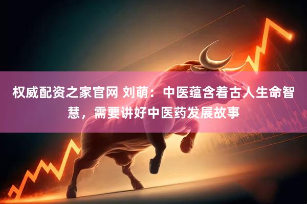 权威配资之家官网 刘萌：中医蕴含着古人生命智慧，需要讲好中医药发展故事