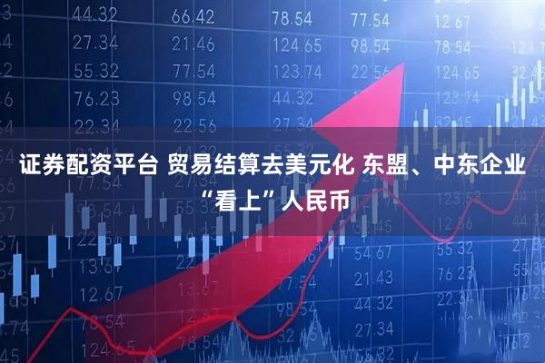 证券配资平台 贸易结算去美元化 东盟、中东企业“看上”人民币