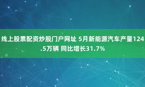 线上股票配资炒股门户网址 5月新能源汽车产量124.5万辆 同比增长31.7%