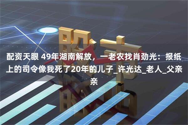 配资天眼 49年湖南解放，一老农找肖劲光：报纸上的司令像我死了20年的儿子_许光达_老人_父亲