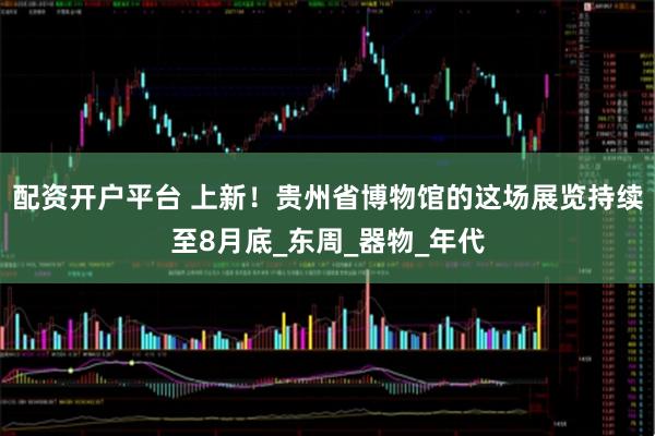 配资开户平台 上新！贵州省博物馆的这场展览持续至8月底_东周_器物_年代