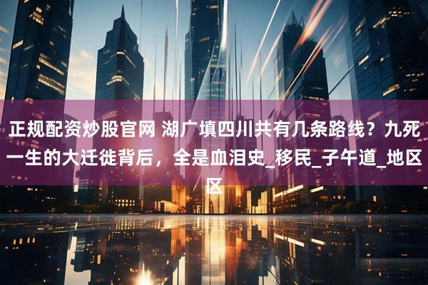 正规配资炒股官网 湖广填四川共有几条路线?九死一生的大迁徙背后,全是血泪史_移民_子午道_地区