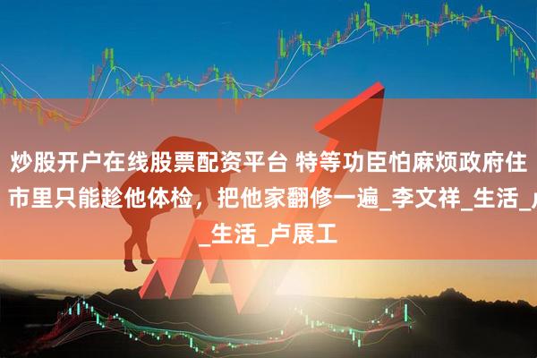 炒股开户在线股票配资平台 特等功臣怕麻烦政府住旧房，市里只能趁他体检，把他家翻修一遍_李文祥_生活_卢展工