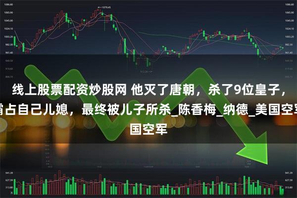 线上股票配资炒股网 他灭了唐朝，杀了9位皇子，霸占自己儿媳，最终被儿子所杀_陈香梅_纳德_美国空军