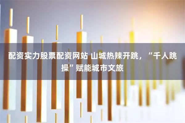 配资实力股票配资网站 山城热辣开跳，“千人跳操”赋能城市文旅