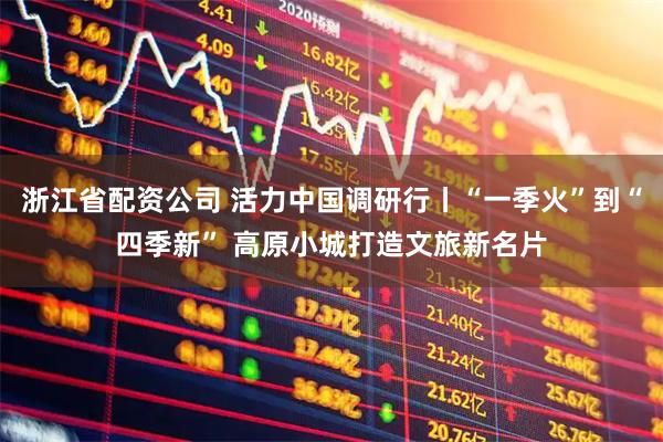浙江省配资公司 活力中国调研行丨“一季火”到“四季新” 高原小城打造文旅新名片
