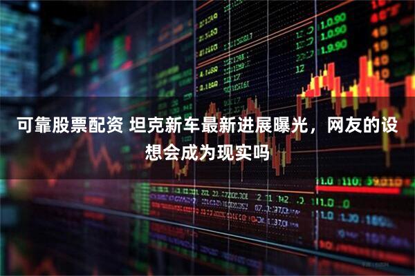 可靠股票配资 坦克新车最新进展曝光,网友的设想会成为现实吗