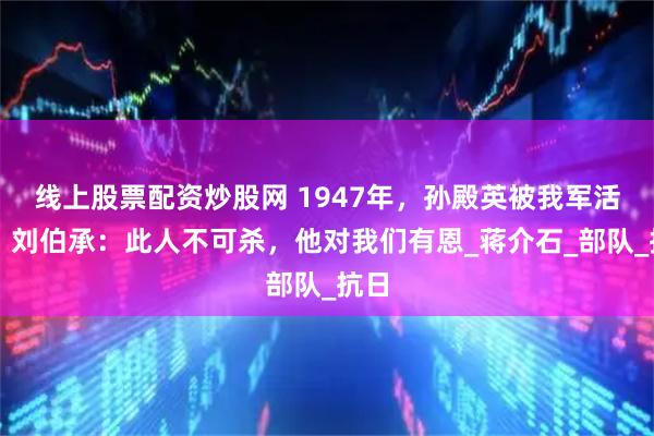 线上股票配资炒股网 1947年，孙殿英被我军活捉，刘伯承：此人不可杀，他对我们有恩_蒋介石_部队_抗日