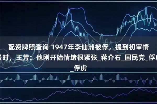 配资牌照查询 1947年李仙洲被俘，提到初审情景时，王芳：他刚开始情绪很紧张_蒋介石_国民党_俘虏