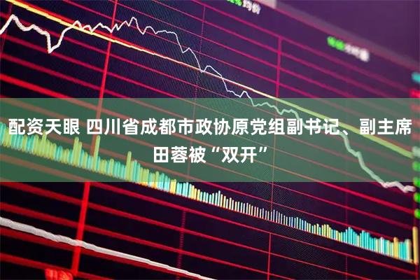 配资天眼 四川省成都市政协原党组副书记、副主席田蓉被“双开”
