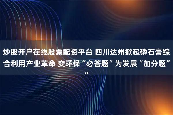 炒股开户在线股票配资平台 四川达州掀起磷石膏综合利用产业革命 变环保“必答题”为发展“加分题”