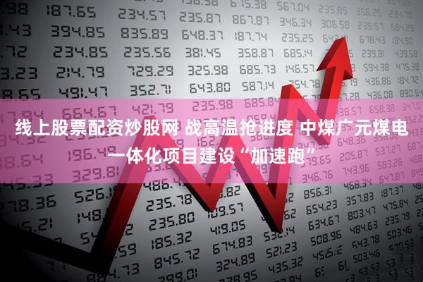 线上股票配资炒股网 战高温抢进度 中煤广元煤电一体化项目建设“加速跑”