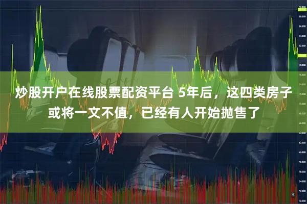 炒股开户在线股票配资平台 5年后，这四类房子或将一文不值，已经有人开始抛售了