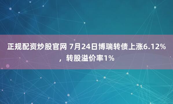 正规配资炒股官网 7月24日博瑞转债上涨6.12%，转股溢价率1%