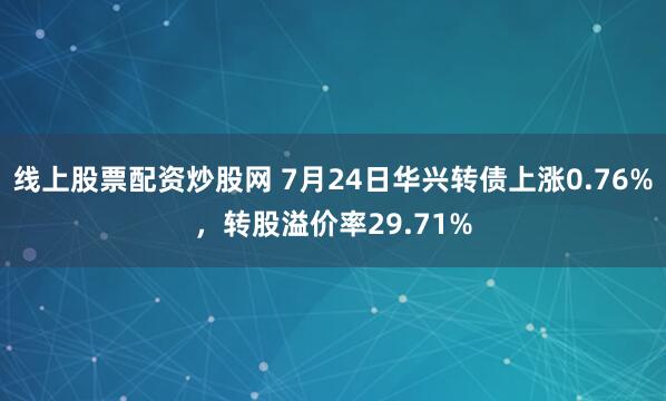 线上股票配资炒股网 7月24日华兴转债上涨0.76%，转股溢价率29.71%