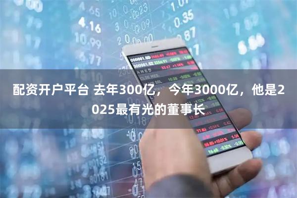 配资开户平台 去年300亿,今年3000亿,他是2025最有光的董事长
