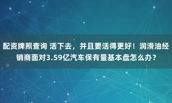 配资牌照查询 活下去,并且要活得更好!润滑油经销商面对3.59亿汽车保有量基本盘怎么办?