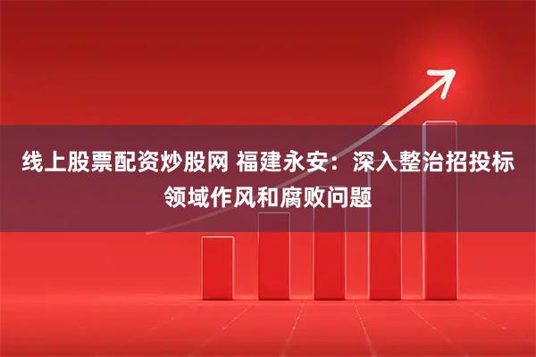 线上股票配资炒股网 福建永安:深入整治招投标领域作风和腐败问题