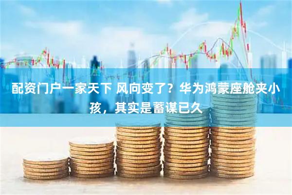 配资门户一家天下 风向变了？华为鸿蒙座舱夹小孩，其实是蓄谋已久