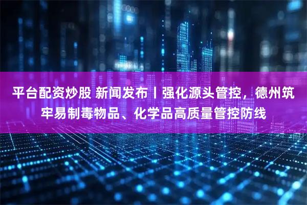 平台配资炒股 新闻发布丨强化源头管控，德州筑牢易制毒物品、化学品高质量管控防线
